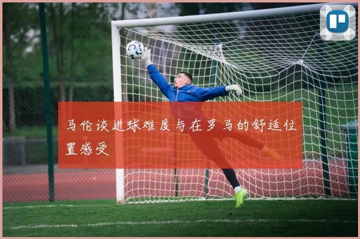 马伦谈进球难度与在罗马的舒适位置感受
