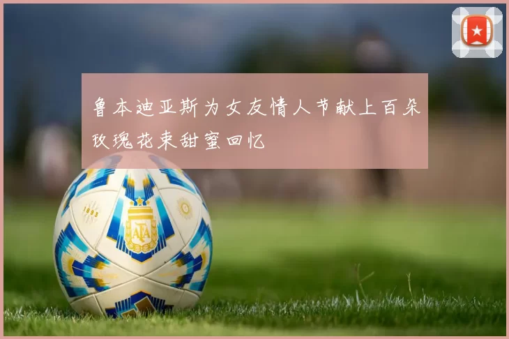 鲁本迪亚斯为女友情人节献上百朵玫瑰花束甜蜜回忆