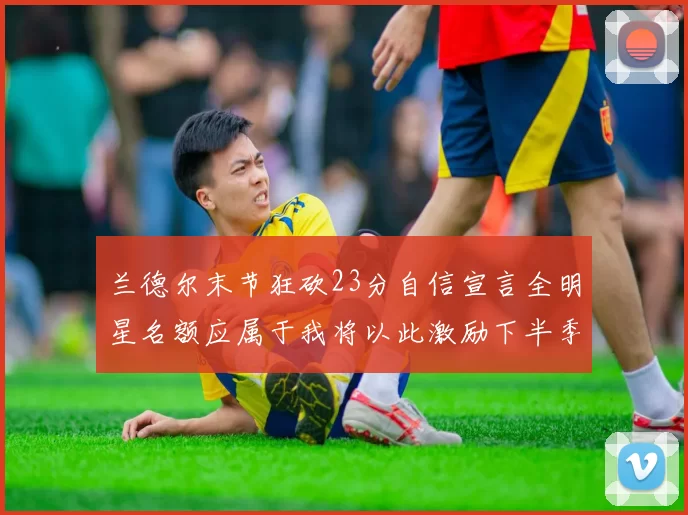 兰德尔末节狂砍23分自信宣言全明星名额应属于我将以此激励下半季表现