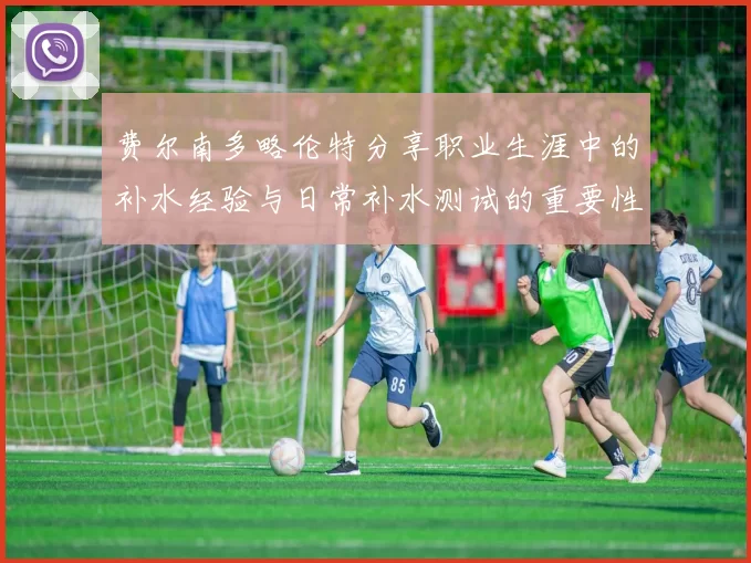 费尔南多略伦特分享职业生涯中的补水经验与日常补水测试的重要性