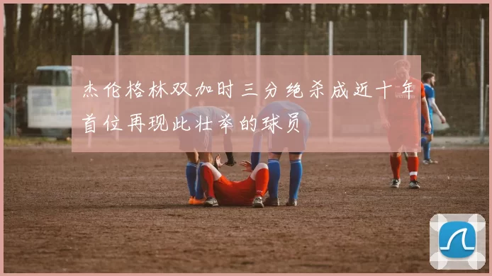 杰伦格林双加时三分绝杀成近十年首位再现此壮举的球员