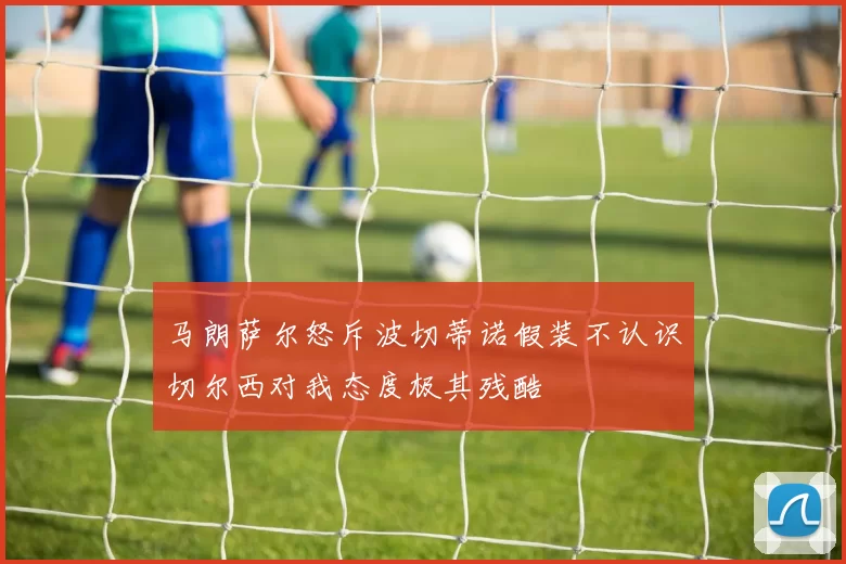 马朗萨尔怒斥波切蒂诺假装不认识切尔西对我态度极其残酷