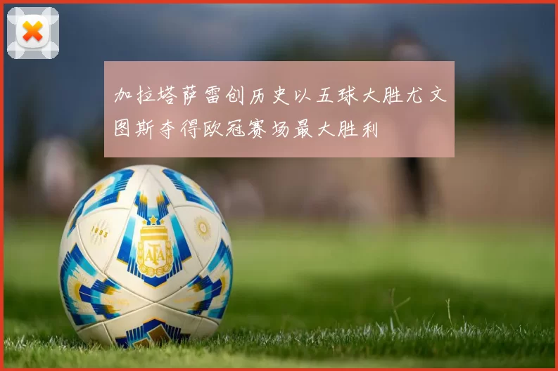 加拉塔萨雷创历史以五球大胜尤文图斯夺得欧冠赛场最大胜利