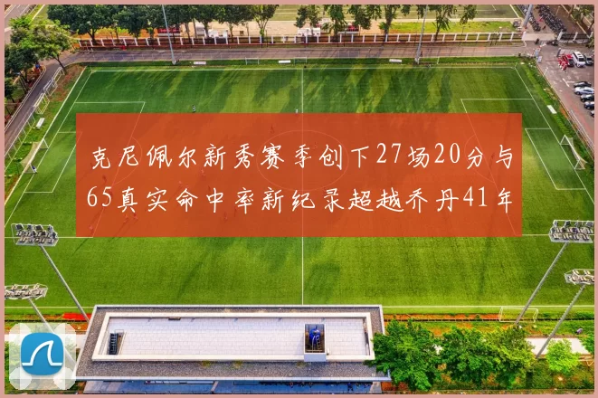 克尼佩尔新秀赛季创下27场20分与65真实命中率新纪录超越乔丹41年历史