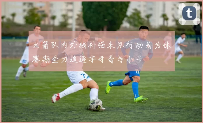 火箭队内外线补强未见行动或为休赛期全力追逐字母哥与小卡