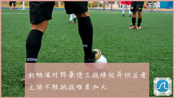 利物浦对阵桑德兰战绩优异但后者主场不败挑战难度加大