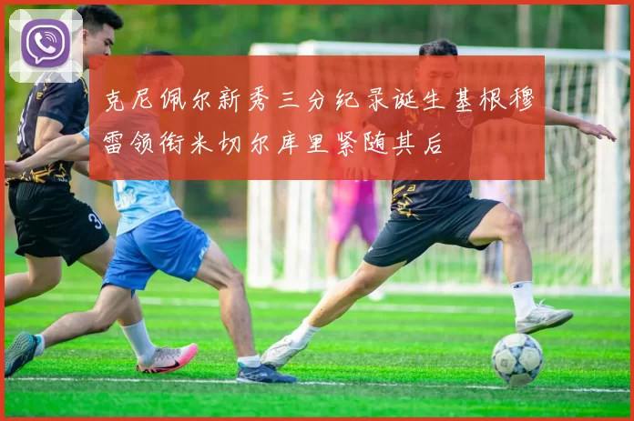克尼佩尔新秀三分纪录诞生基根穆雷领衔米切尔库里紧随其后