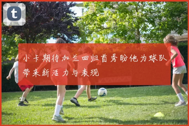 小卡期待加兰回归首秀盼他为球队带来新活力与表现
