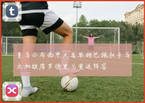 皇马公布西甲大名单姆巴佩和卡马文加缺席罗德里戈重返阵容