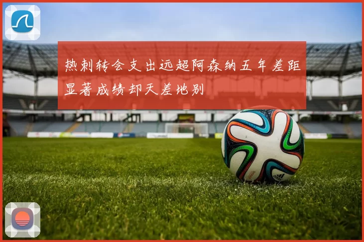 热刺转会支出远超阿森纳五年差距显著成绩却天差地别