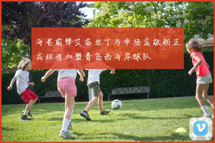 海港前锋艾菲尔丁与中场孟敬朝正式租借加盟青岛西海岸球队
