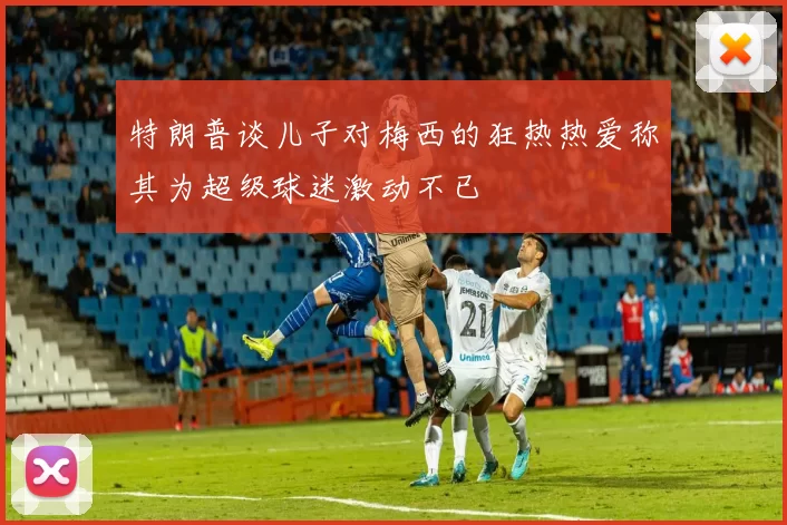 特朗普谈儿子对梅西的狂热热爱称其为超级球迷激动不已