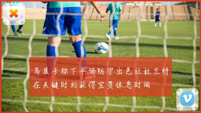 乌度卡称下半场防守出色让杜兰特在关键时刻获得宝贵休息时间