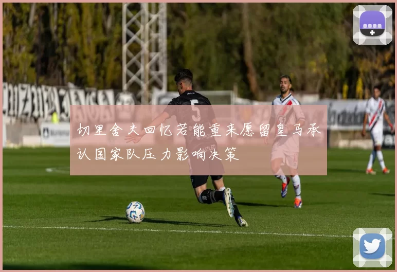 切里舍夫回忆若能重来愿留皇马承认国家队压力影响决策