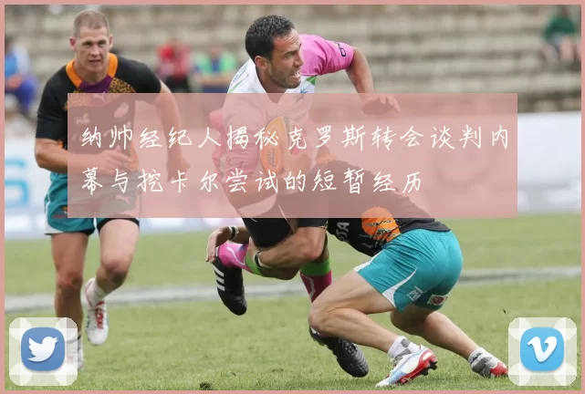 纳帅经纪人揭秘克罗斯转会谈判内幕与挖卡尔尝试的短暂经历