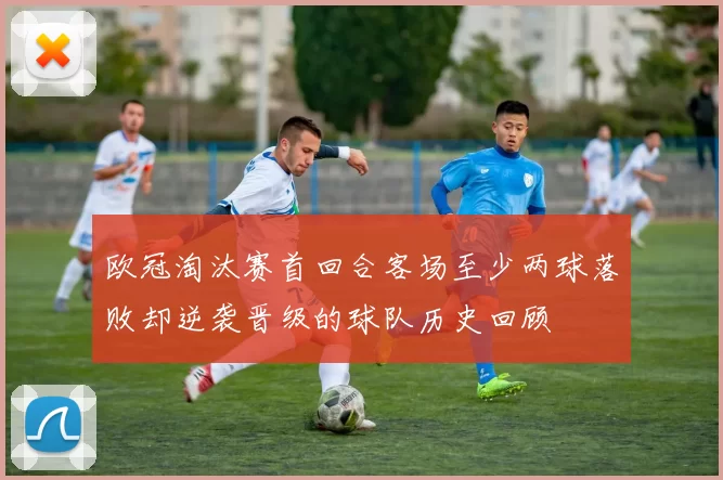 欧冠淘汰赛首回合客场至少两球落败却逆袭晋级的球队历史回顾