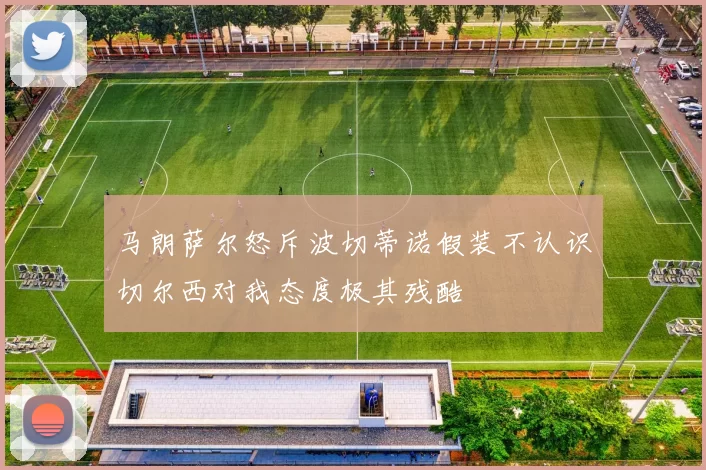 马朗萨尔怒斥波切蒂诺假装不认识切尔西对我态度极其残酷