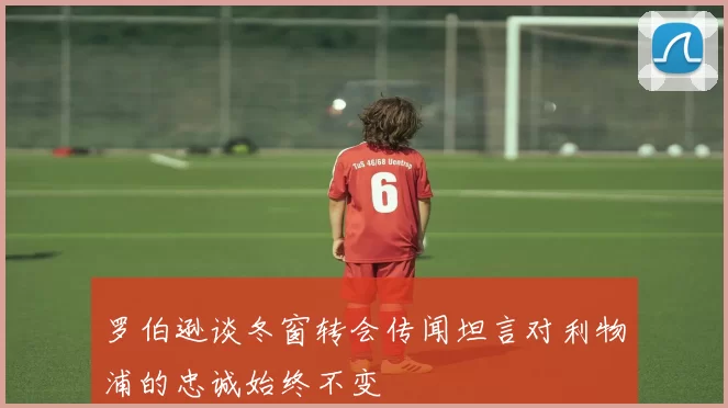 罗伯逊谈冬窗转会传闻坦言对利物浦的忠诚始终不变